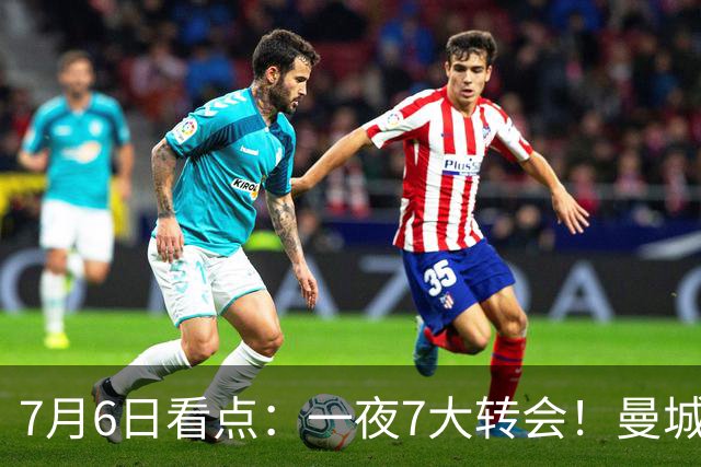 7月6日看点：一夜7大转会！曼城1.16亿创纪录，渣叔接手德国队，英超意甲西甲大洗牌
